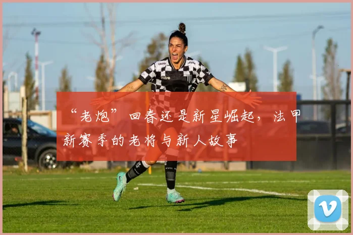 “老炮”回春还是新星崛起，法甲新赛季的老将与新人故事
