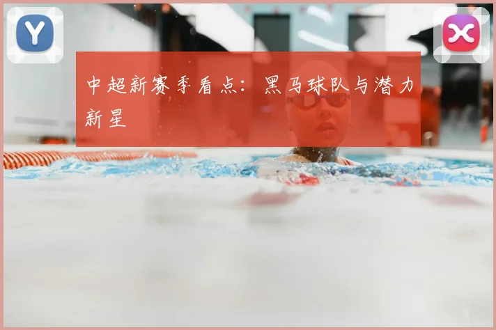 中超新赛季看点：黑马球队与潜力新星