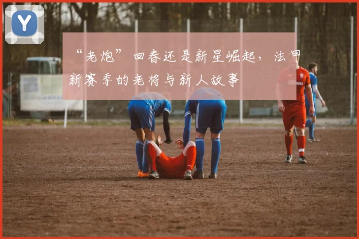“老炮”回春还是新星崛起,法甲新赛季的老将与新人故事